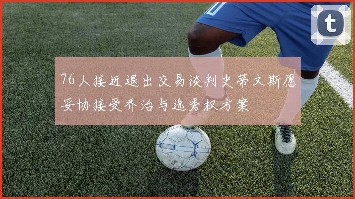 76人接近退出交易谈判史蒂文斯愿妥协接受乔治与选秀权方案