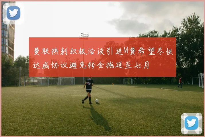 曼联热刺积极洽谈引进M费希望尽快达成协议避免转会拖延至七月