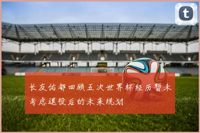 长友佑都回顾五次世界杯经历暂未考虑退役后的未来规划