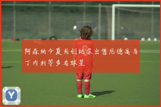 阿森纳今夏或创纪录出售厄德高马丁内利等多名球星