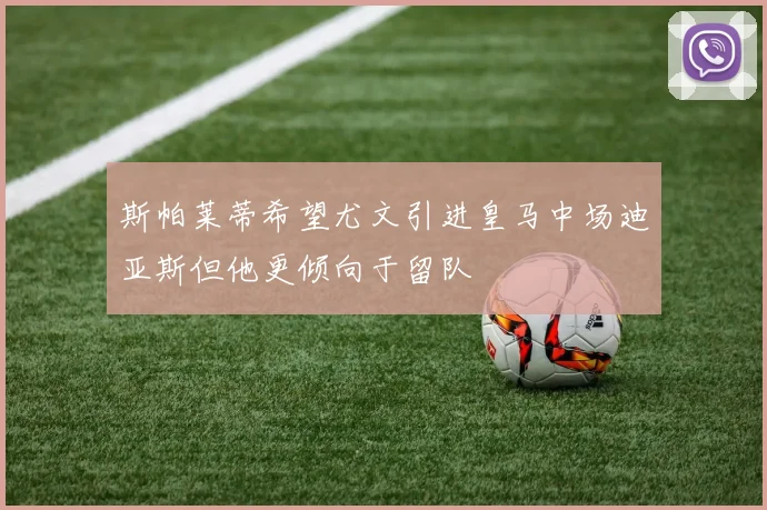 斯帕莱蒂希望尤文引进皇马中场迪亚斯但他更倾向于留队