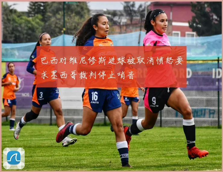 巴西对维尼修斯进球被取消愤怒要求墨西哥裁判停止哨音