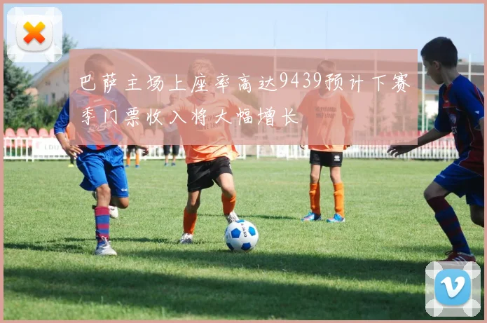 巴萨主场上座率高达9439预计下赛季门票收入将大幅增长