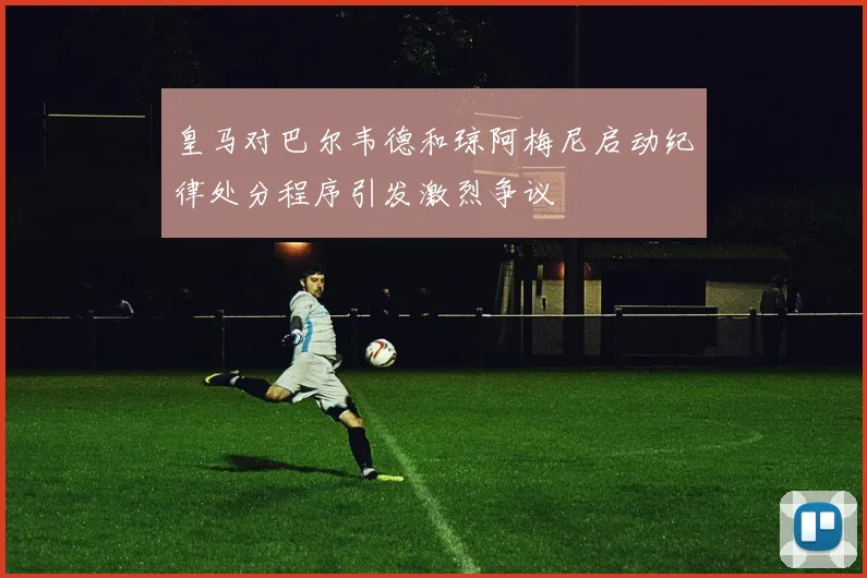 皇马对巴尔韦德和琼阿梅尼启动纪律处分程序引发激烈争议
