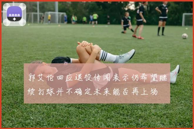 郭艾伦回应退役传闻表示仍希望继续打球并不确定未来能否再上场