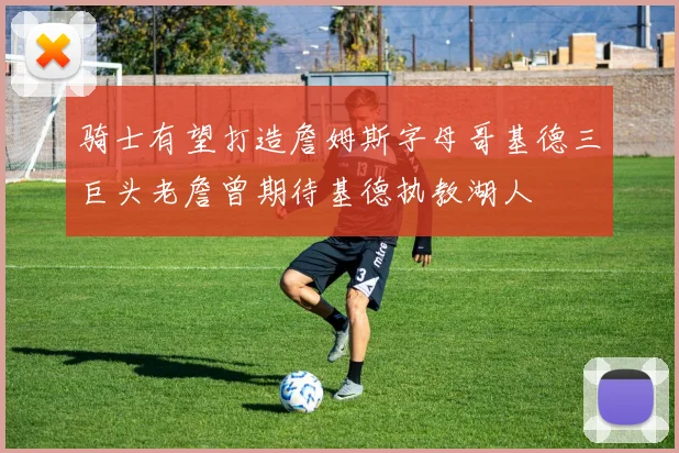 骑士有望打造詹姆斯字母哥基德三巨头老詹曾期待基德执教湖人