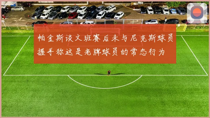 帕金斯谈文班赛后未与尼克斯球员握手称这是老牌球员的常态行为