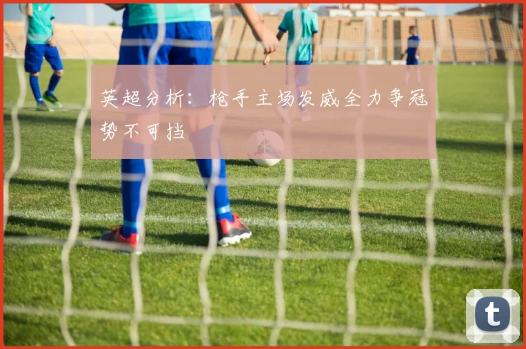 英超分析：枪手主场发威全力争冠势不可挡