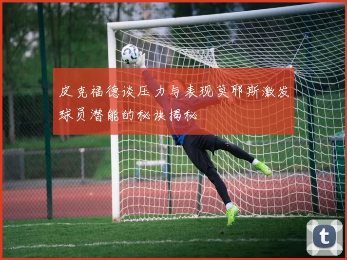 皮克福德谈压力与表现莫耶斯激发球员潜能的秘诀揭秘