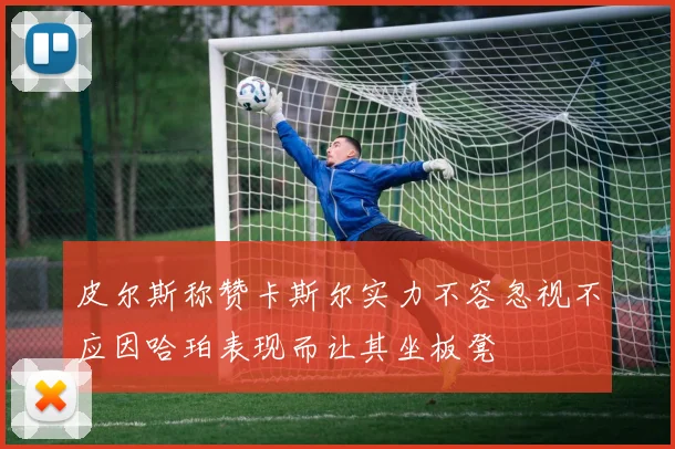 皮尔斯称赞卡斯尔实力不容忽视不应因哈珀表现而让其坐板凳