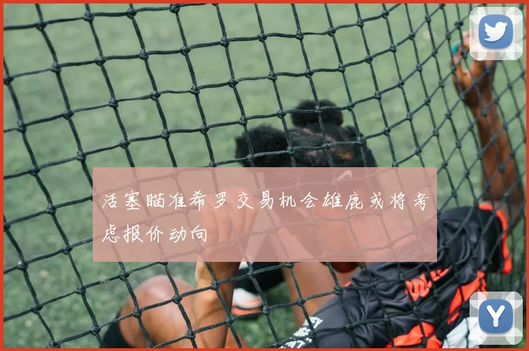 活塞瞄准希罗交易机会雄鹿或将考虑报价动向