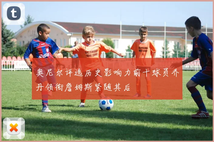 奥尼尔评选历史影响力前十球员乔丹领衔詹姆斯紧随其后