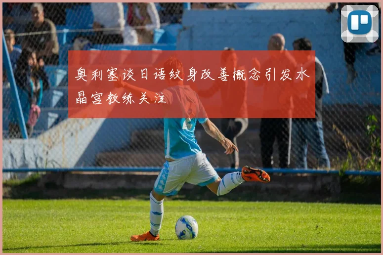奥利塞谈日语纹身改善概念引发水晶宫教练关注